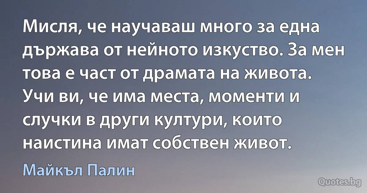 Мисля, че научаваш много за една държава от нейното изкуство. За мен това е част от драмата на живота. Учи ви, че има места, моменти и случки в други култури, които наистина имат собствен живот. (Майкъл Палин)