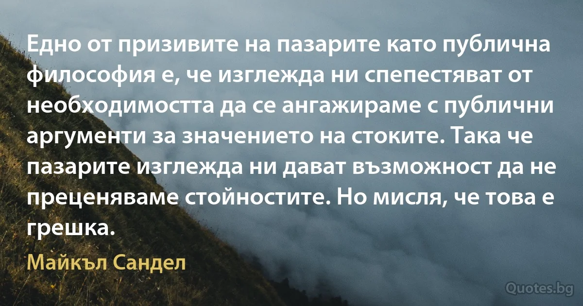 Едно от призивите на пазарите като публична философия е, че изглежда ни спепестяват от необходимостта да се ангажираме с публични аргументи за значението на стоките. Така че пазарите изглежда ни дават възможност да не преценяваме стойностите. Но мисля, че това е грешка. (Майкъл Сандел)