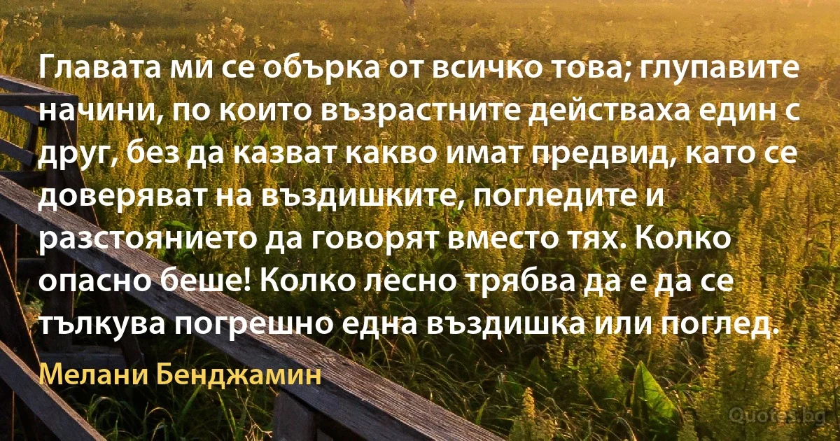 Главата ми се обърка от всичко това; глупавите начини, по които възрастните действаха един с друг, без да казват какво имат предвид, като се доверяват на въздишките, погледите и разстоянието да говорят вместо тях. Колко опасно беше! Колко лесно трябва да е да се тълкува погрешно една въздишка или поглед. (Мелани Бенджамин)