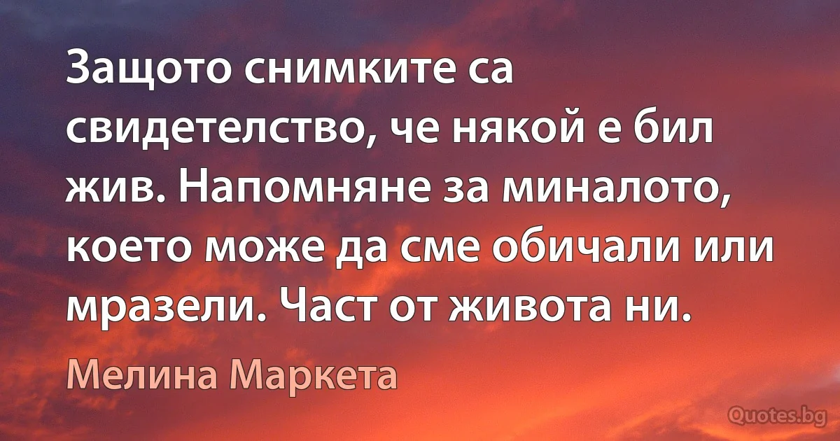 Защото снимките са свидетелство, че някой е бил жив. Напомняне за миналото, което може да сме обичали или мразели. Част от живота ни. (Мелина Маркета)