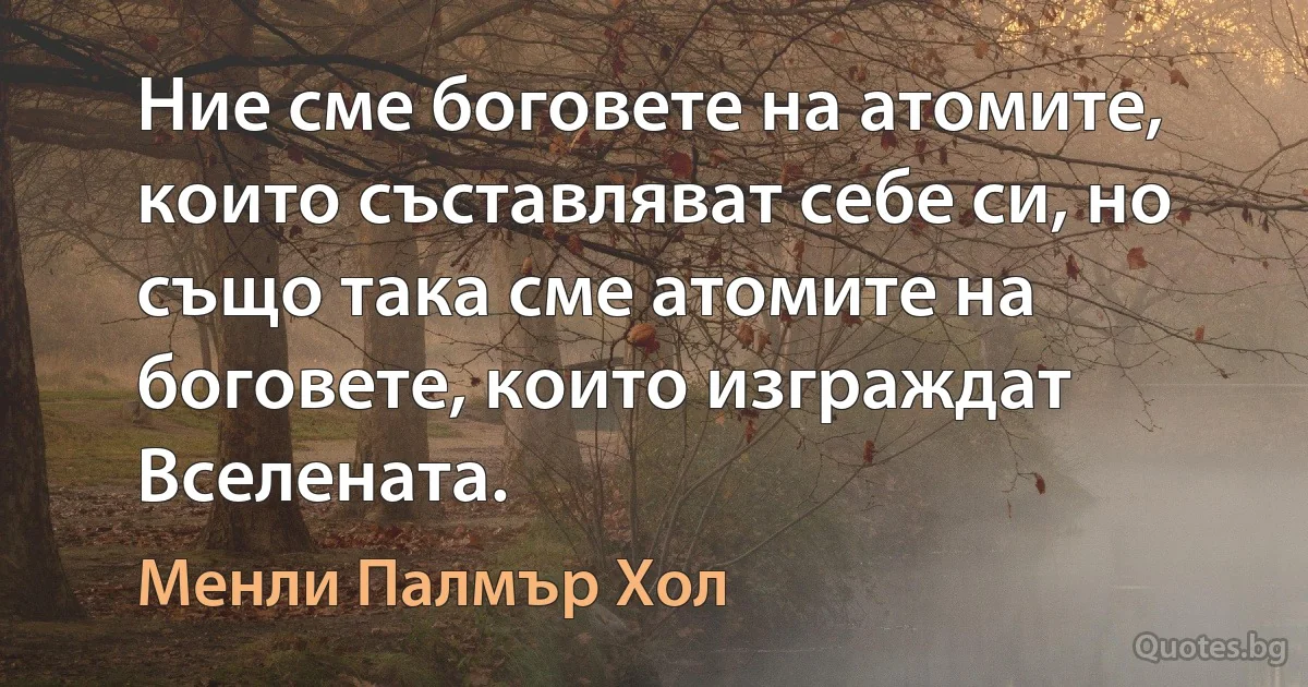 Ние сме боговете на атомите, които съставляват себе си, но също така сме атомите на боговете, които изграждат Вселената. (Менли Палмър Хол)