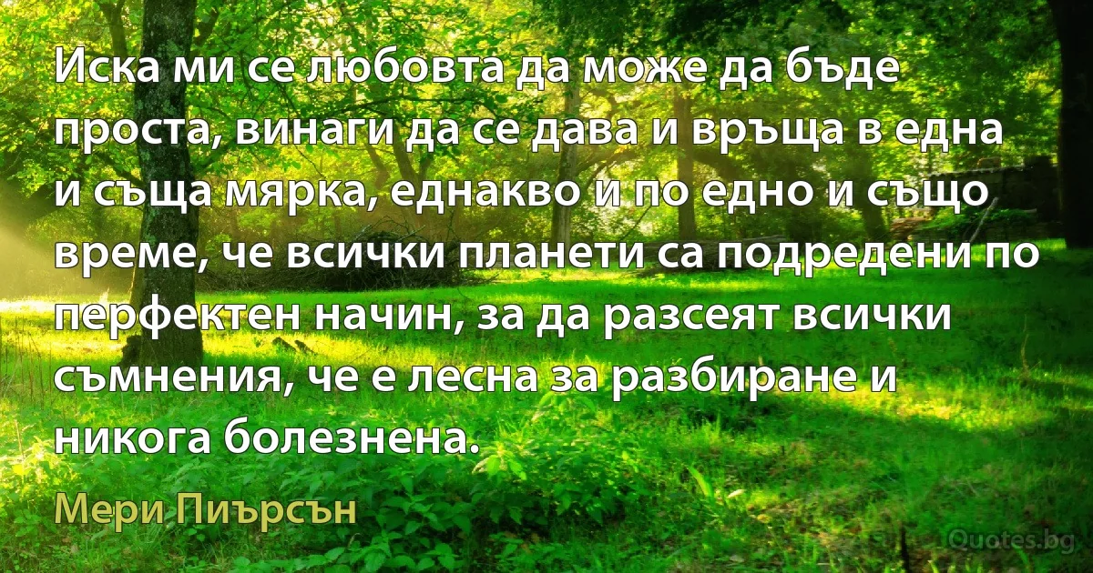 Иска ми се любовта да може да бъде проста, винаги да се дава и връща в една и съща мярка, еднакво и по едно и също време, че всички планети са подредени по перфектен начин, за да разсеят всички съмнения, че е лесна за разбиране и никога болезнена. (Мери Пиърсън)