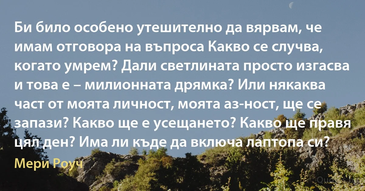 Би било особено утешително да вярвам, че имам отговора на въпроса Какво се случва, когато умрем? Дали светлината просто изгасва и това е – милионната дрямка? Или някаква част от моята личност, моята аз-ност, ще се запази? Какво ще е усещането? Какво ще правя цял ден? Има ли къде да включа лаптопа си? (Мери Роуч)