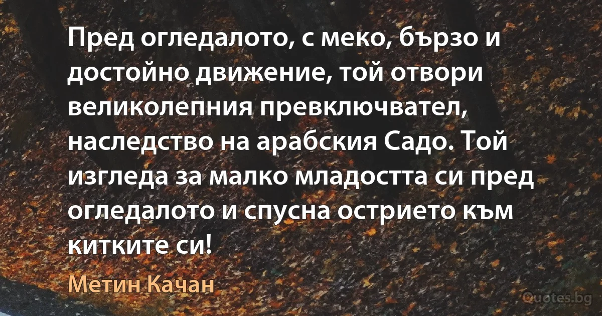 Пред огледалото, с меко, бързо и достойно движение, той отвори великолепния превключвател, наследство на арабския Садо. Той изгледа за малко младостта си пред огледалото и спусна острието към китките си! (Метин Качан)