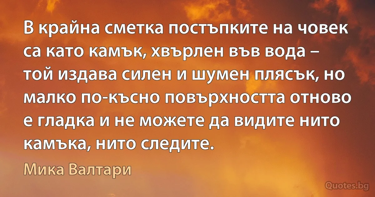 В крайна сметка постъпките на човек са като камък, хвърлен във вода – той издава силен и шумен плясък, но малко по-късно повърхността отново е гладка и не можете да видите нито камъка, нито следите. (Мика Валтари)