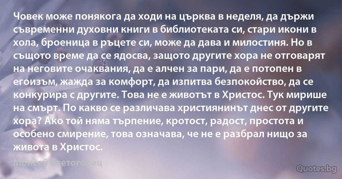 Човек може понякога да ходи на църква в неделя, да държи съвременни духовни книги в библиотеката си, стари икони в хола, броеница в ръцете си, може да дава и милостиня. Но в същото време да се ядосва, защото другите хора не отговарят на неговите очаквания, да е алчен за пари, да е потопен в егоизъм, жажда за комфорт, да изпитва безпокойство, да се конкурира с другите. Това не е животът в Христос. Тук мирише на смърт. По какво се различава християнинът днес от другите хора? Ако той няма търпение, кротост, радост, простота и особено смирение, това означава, че не е разбрал нищо за живота в Христос. (Моисей Светогорец)