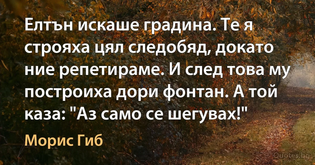 Елтън искаше градина. Те я строяха цял следобяд, докато ние репетираме. И след това му построиха дори фонтан. А той каза: "Аз само се шегувах!" (Морис Гиб)