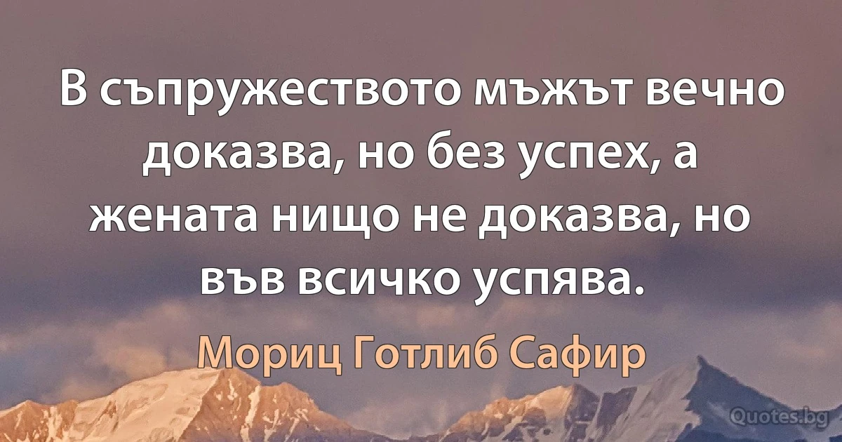 В съпружеството мъжът вечно доказва, но без успех, а жената нищо не доказва, но във всичко успява. (Мориц Готлиб Сафир)