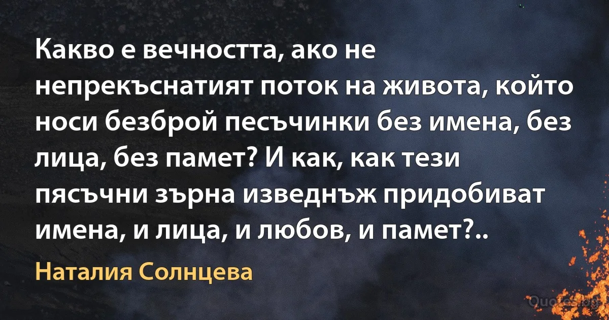 Какво е вечността, ако не непрекъснатият поток на живота, който носи безброй песъчинки без имена, без лица, без памет? И как, как тези пясъчни зърна изведнъж придобиват имена, и лица, и любов, и памет?.. (Наталия Солнцева)