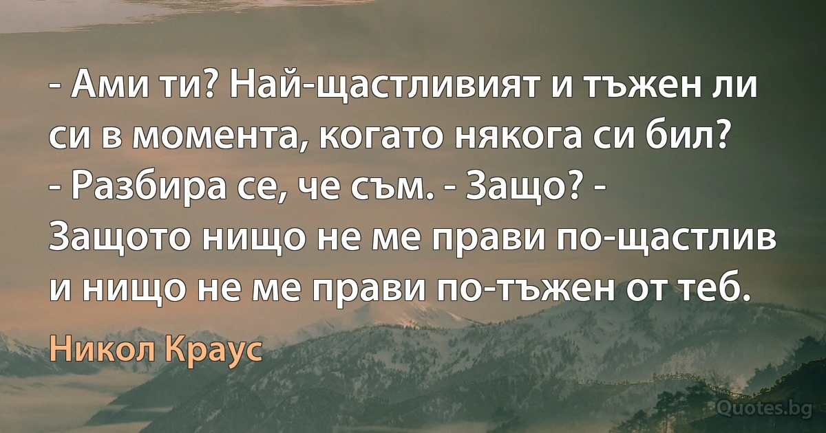 - Ами ти? Най-щастливият и тъжен ли си в момента, когато някога си бил? - Разбира се, че съм. - Защо? - Защото нищо не ме прави по-щастлив и нищо не ме прави по-тъжен от теб. (Никол Краус)