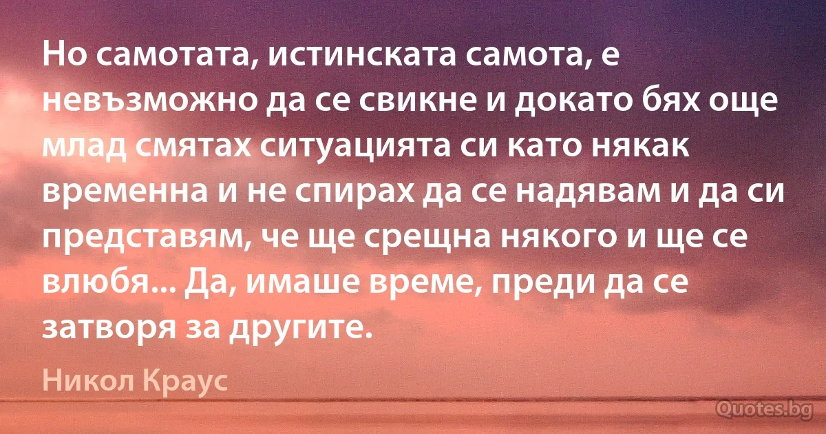 Но самотата, истинската самота, е невъзможно да се свикне и докато бях още млад смятах ситуацията си като някак временна и не спирах да се надявам и да си представям, че ще срещна някого и ще се влюбя... Да, имаше време, преди да се затворя за другите. (Никол Краус)