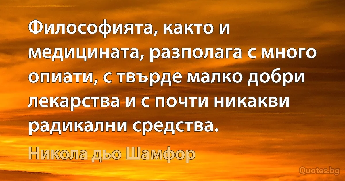 Философията, както и медицината, разполага с много опиати, с твърде малко добри лекарства и с почти никакви радикални средства. (Никола дьо Шамфор)