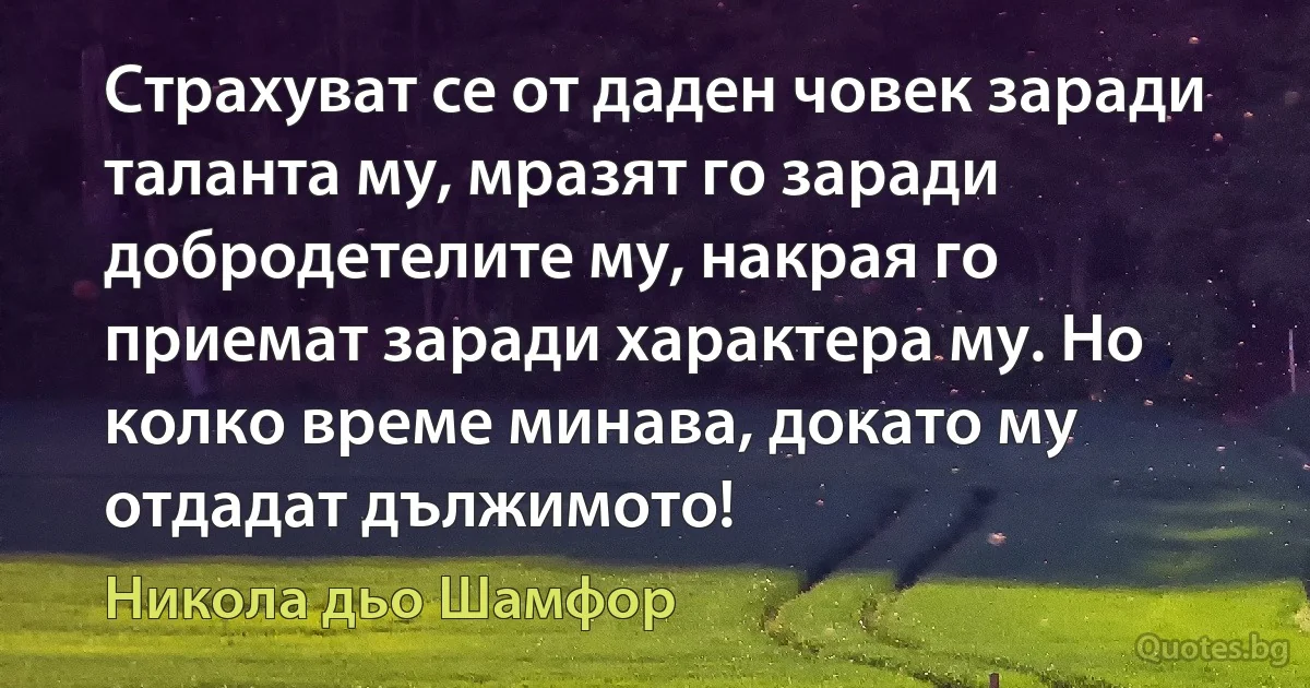 Страхуват се от даден човек заради таланта му, мразят го заради добродетелите му, накрая го приемат заради характера му. Но колко време минава, докато му отдадат дължимото! (Никола дьо Шамфор)