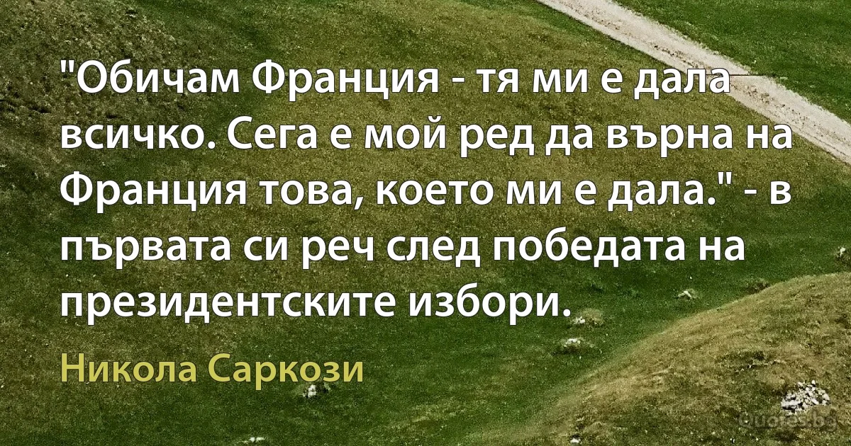 "Обичам Франция - тя ми е дала всичко. Сега е мой ред да върна на Франция това, което ми е дала." - в първата си реч след победата на президентските избори. (Никола Саркози)