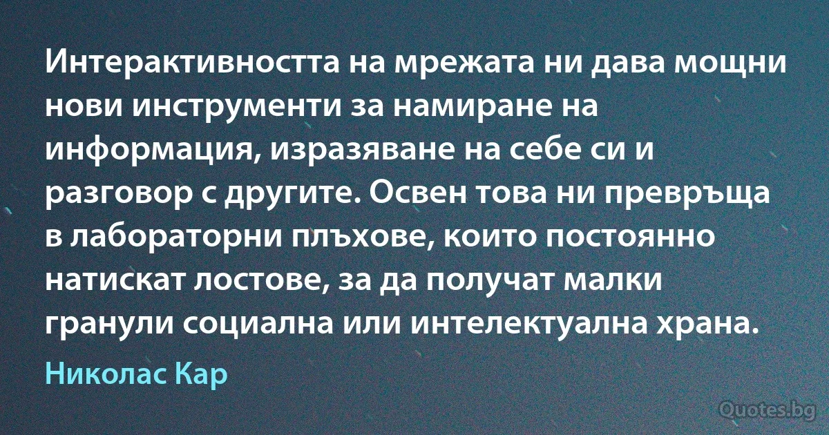 Интерактивността на мрежата ни дава мощни нови инструменти за намиране на информация, изразяване на себе си и разговор с другите. Освен това ни превръща в лабораторни плъхове, които постоянно натискат лостове, за да получат малки гранули социална или интелектуална храна. (Николас Кар)