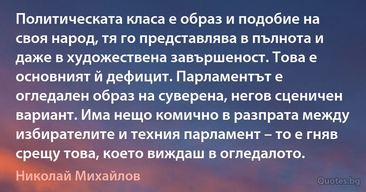 Политическата класа е образ и подобие на своя народ, тя го представлява в пълнота и даже в художествена завършеност. Това е основният й дефицит. Парламентът е огледален образ на суверена, негов сценичен вариант. Има нещо комично в разпрата между избирателите и техния парламент – то е гняв срещу това, което виждаш в огледалото. (Николай Михайлов)