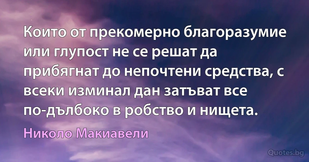 Които от прекомерно благоразумие или глупост не се решат да прибягнат до непочтени средства, с всеки изминал дан затъват все по-дълбоко в робство и нищета. (Николо Макиавели)