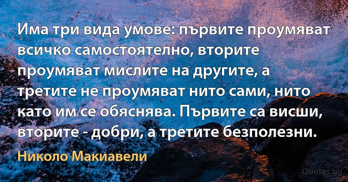 Има три вида умове: първите проумяват всичко самостоятелно, вторите проумяват мислите на другите, а третите не проумяват нито сами, нито като им се обяснява. Първите са висши, вторите - добри, а третите безполезни. (Николо Макиавели)