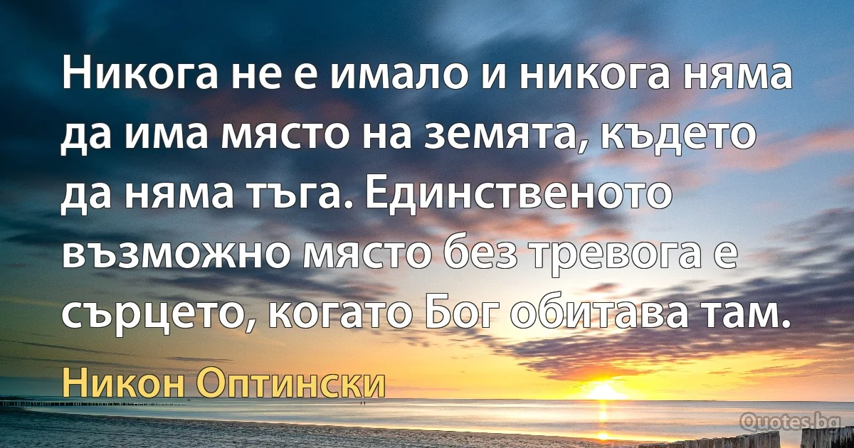 Никога не е имало и никога няма да има място на земята, където да няма тъга. Единственото възможно място без тревога е сърцето, когато Бог обитава там. (Никон Оптински)