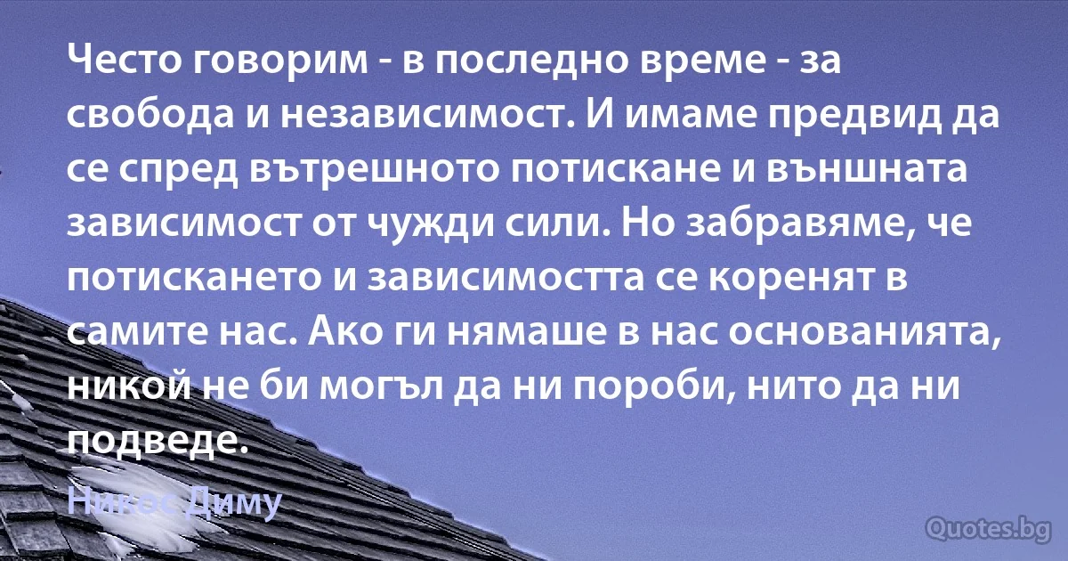 Често говорим - в последно време - за свобода и независимост. И имаме предвид да се спред вътрешното потискане и външната зависимост от чужди сили. Но забравяме, че потискането и зависимостта се коренят в самите нас. Ако ги нямаше в нас основанията, никой не би могъл да ни пороби, нито да ни подведе. (Никос Диму)