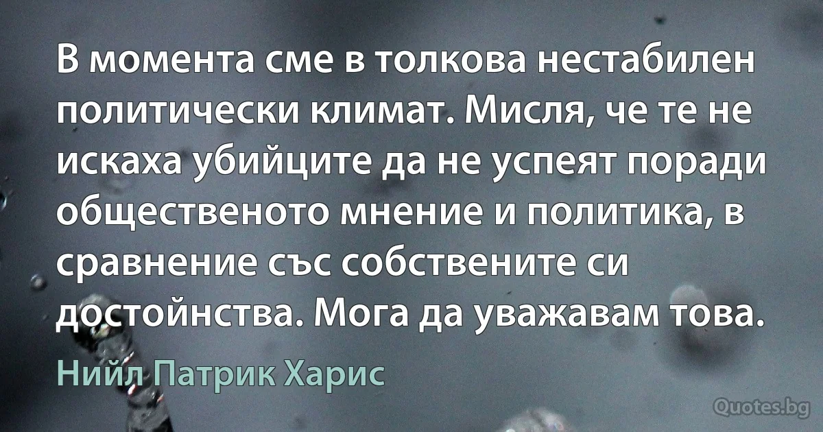 В момента сме в толкова нестабилен политически климат. Мисля, че те не искаха убийците да не успеят поради общественото мнение и политика, в сравнение със собствените си достойнства. Мога да уважавам това. (Нийл Патрик Харис)