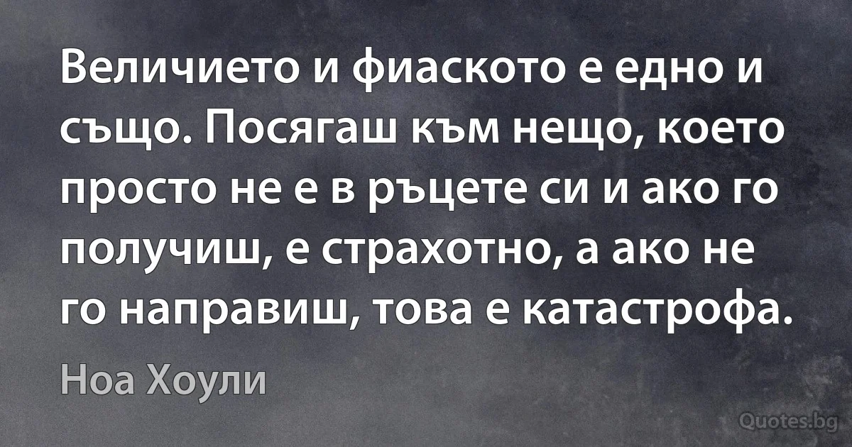 Величието и фиаското е едно и също. Посягаш към нещо, което просто не е в ръцете си и ако го получиш, е страхотно, а ако не го направиш, това е катастрофа. (Ноа Хоули)