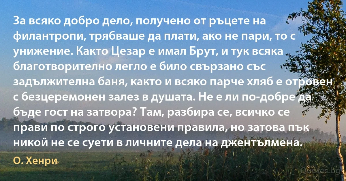 За всяко добро дело, получено от ръцете на филантропи, трябваше да плати, ако не пари, то с унижение. Както Цезар е имал Брут, и тук всяка благотворително легло е било свързано със задължителна баня, както и всяко парче хляб е отровен с безцеремонен залез в душата. Не е ли по-добре да бъде гост на затвора? Там, разбира се, всичко се прави по строго установени правила, но затова пък никой не се суети в личните дела на джентълмена. (О. Хенри)