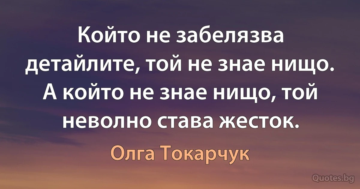 Който не забелязва детайлите, той не знае нищо. А който не знае нищо, той неволно става жесток. (Олга Токарчук)