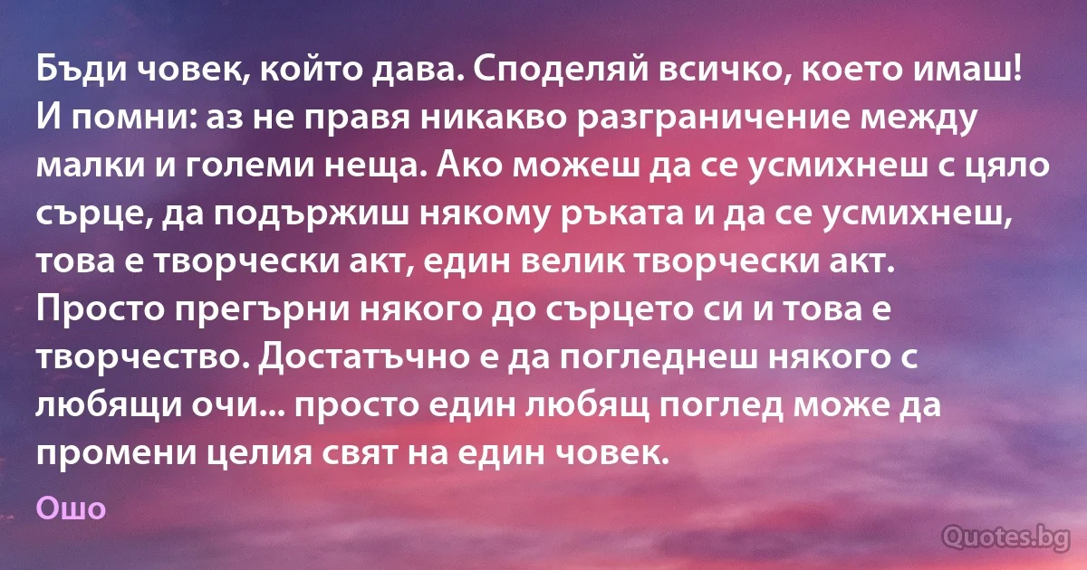 Бъди човек, който дава. Споделяй всичко, което имаш! И помни: аз не правя никакво разграничение между малки и големи неща. Ако можеш да се усмихнеш с цяло сърце, да подържиш някому ръката и да се усмихнеш, това е творчески акт, един велик творчески акт. Просто прегърни някого до сърцето си и това е творчество. Достатъчно е да погледнеш някого с любящи очи... просто един любящ поглед може да промени целия свят на един човек. (Ошо)