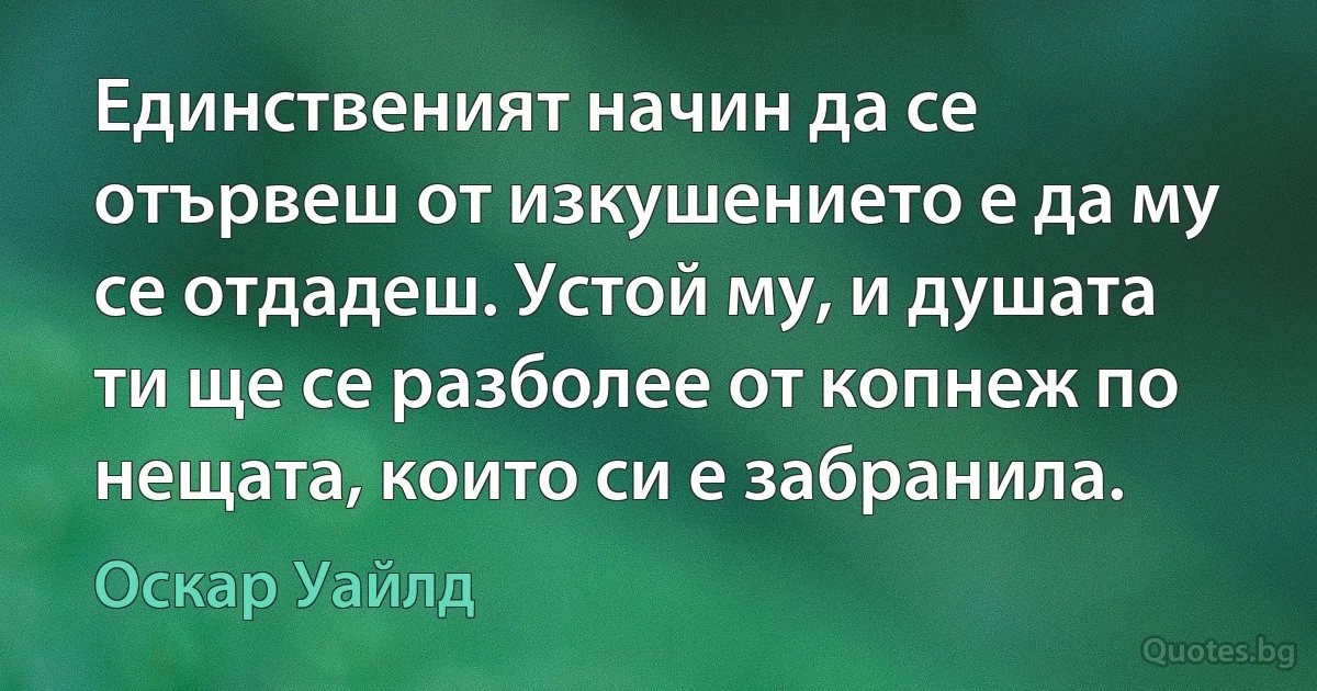 Единственият начин да се отървеш от изкушението е да му се отдадеш. Устой му, и душата ти ще се разболее от копнеж по нещата, които си е забранила. (Оскар Уайлд)