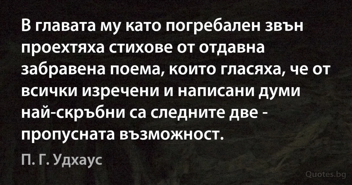 В главата му като погребален звън проехтяха стихове от отдавна забравена поема, които гласяха, че от всички изречени и написани думи най-скръбни са следните две - пропусната възможност. (П. Г. Удхаус)