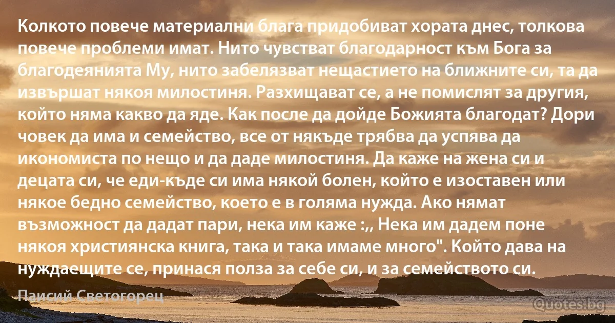 Колкото повече материални блага придобиват хората днес, толкова повече проблеми имат. Нито чувстват благодарност към Бога за благодеянията Му, нито забелязват нещастието на ближните си, та да извършат някоя милостиня. Разхищават се, а не помислят за другия, който няма какво да яде. Как после да дойде Божията благодат? Дори човек да има и семейство, все от някъде трябва да успява да икономиста по нещо и да даде милостиня. Да каже на жена си и децата си, че еди-къде си има някой болен, който е изоставен или някое бедно семейство, което е в голяма нужда. Ако нямат възможност да дадат пари, нека им каже :,, Нека им дадем поне някоя християнска книга, така и така имаме много". Който дава на нуждаещите се, принася полза за себе си, и за семейството си. (Паисий Светогорец)