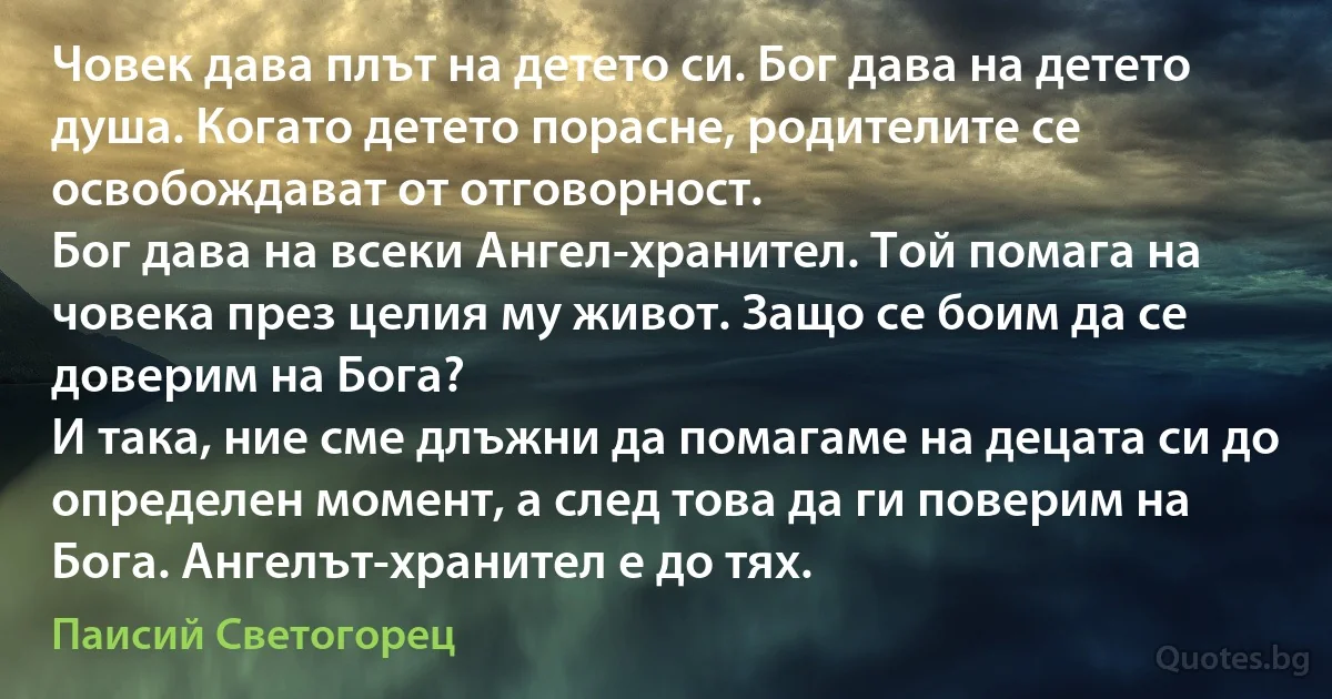 Човек дава плът на детето си. Бог дава на детето душа. Когато детето порасне, родителите се освобождават от отговорност.
Бог дава на всеки Ангел-хранител. Той помага на човека през целия му живот. Защо се боим да се доверим на Бога?
И така, ние сме длъжни да помагаме на децата си до определен момент, а след това да ги поверим на Бога. Ангелът-хранител е до тях. (Паисий Светогорец)