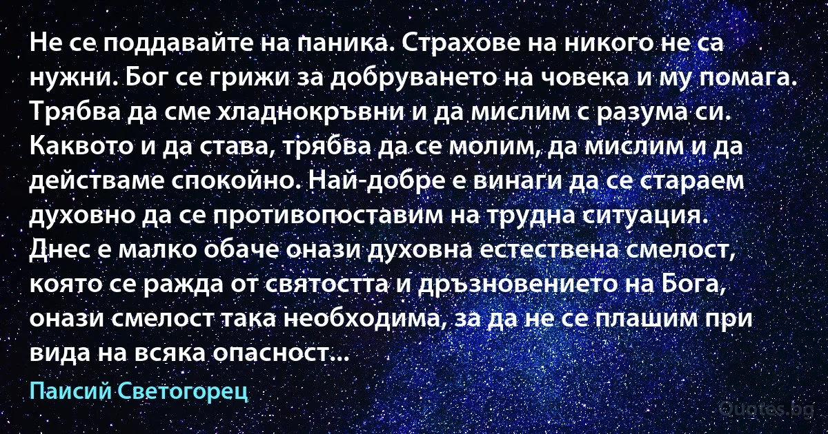 Не се поддавайте на паника. Страхове на никого не са нужни. Бог се грижи за добруването на човека и му помага. Трябва да сме хладнокръвни и да мислим с разума си. Каквото и да става, трябва да се молим, да мислим и да действаме спокойно. Най-добре е винаги да се стараем духовно да се противопоставим на трудна ситуация.
Днес е малко обаче онази духовна естествена смелост, която се ражда от святостта и дръзновението на Бога, онази смелост така необходима, за да не се плашим при вида на всяка опасност... (Паисий Светогорец)