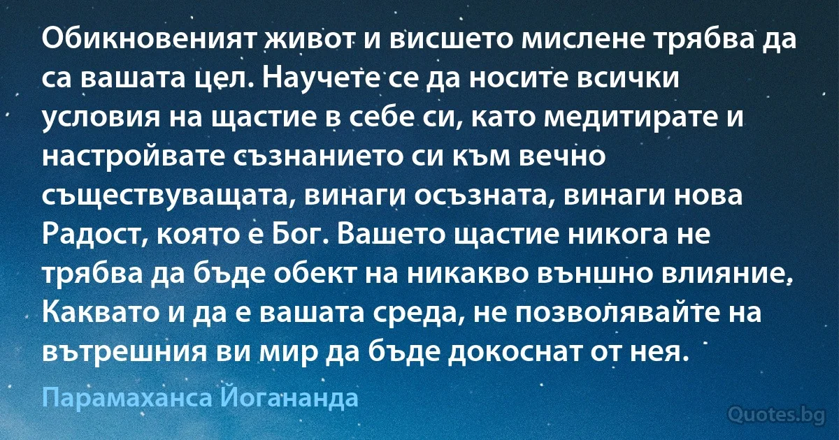 Обикновеният живот и висшето мислене трябва да са вашата цел. Научете се да носите всички условия на щастие в себе си, като медитирате и настройвате съзнанието си към вечно съществуващата, винаги осъзната, винаги нова Радост, която е Бог. Вашето щастие никога не трябва да бъде обект на никакво външно влияние. Каквато и да е вашата среда, не позволявайте на вътрешния ви мир да бъде докоснат от нея. (Парамаханса Йогананда)