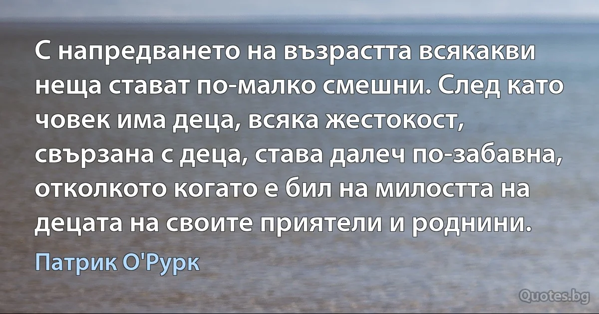 С напредването на възрастта всякакви неща стават по-малко смешни. След като човек има деца, всяка жестокост, свързана с деца, става далеч по-забавна, отколкото когато е бил на милостта на децата на своите приятели и роднини. (Патрик О'Рурк)