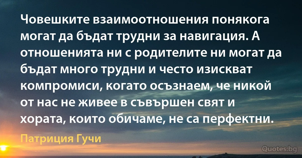 Човешките взаимоотношения понякога могат да бъдат трудни за навигация. А отношенията ни с родителите ни могат да бъдат много трудни и често изискват компромиси, когато осъзнаем, че никой от нас не живее в съвършен свят и хората, които обичаме, не са перфектни. (Патриция Гучи)