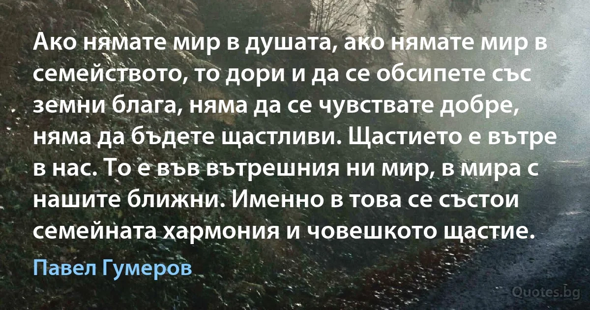 Ако нямате мир в душата, ако нямате мир в семейството, то дори и да се обсипете със земни блага, няма да се чувствате добре, няма да бъдете щастливи. Щастието е вътре в нас. То е във вътрешния ни мир, в мира с нашите ближни. Именно в това се състои семейната хармония и човешкото щастие. (Павел Гумеров)