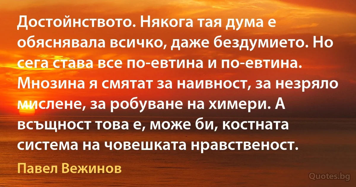 Достойнството. Някога тая дума е обяснявала всичко, даже бездумието. Но сега става все по-евтина и по-евтина. Мнозина я смятат за наивност, за незряло мислене, за робуване на химери. А всъщност това е, може би, костната система на човешката нравственост. (Павел Вежинов)