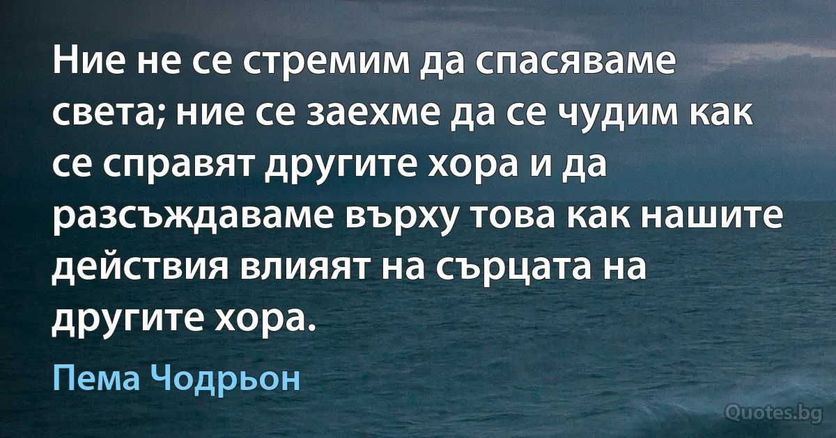 Ние не се стремим да спасяваме света; ние се заехме да се чудим как се справят другите хора и да разсъждаваме върху това как нашите действия влияят на сърцата на другите хора. (Пема Чодрьон)