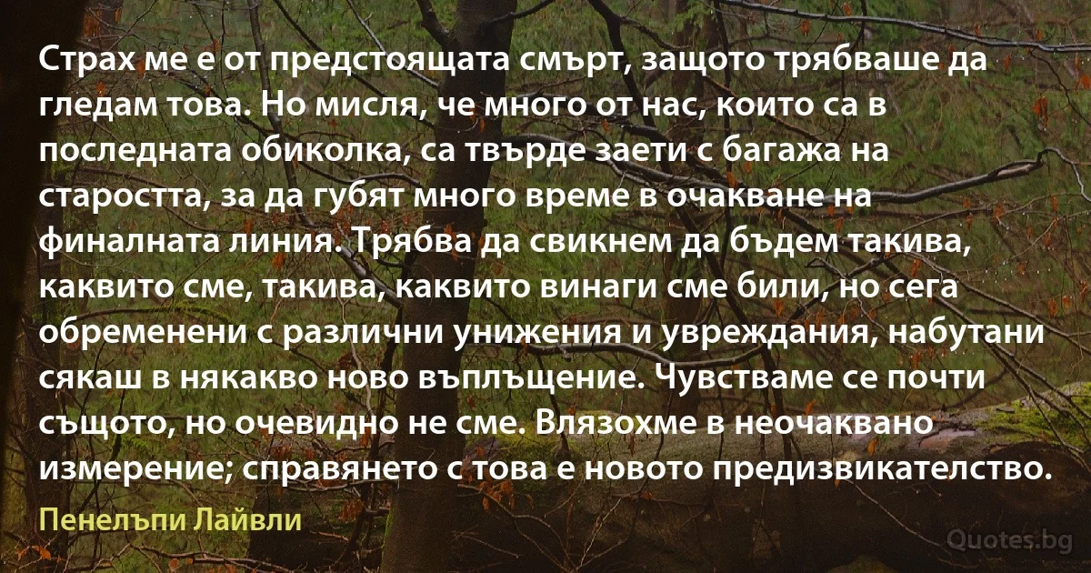 Страх ме е от предстоящата смърт, защото трябваше да гледам това. Но мисля, че много от нас, които са в последната обиколка, са твърде заети с багажа на старостта, за да губят много време в очакване на финалната линия. Трябва да свикнем да бъдем такива, каквито сме, такива, каквито винаги сме били, но сега обременени с различни унижения и увреждания, набутани сякаш в някакво ново въплъщение. Чувстваме се почти същото, но очевидно не сме. Влязохме в неочаквано измерение; справянето с това е новото предизвикателство. (Пенелъпи Лайвли)