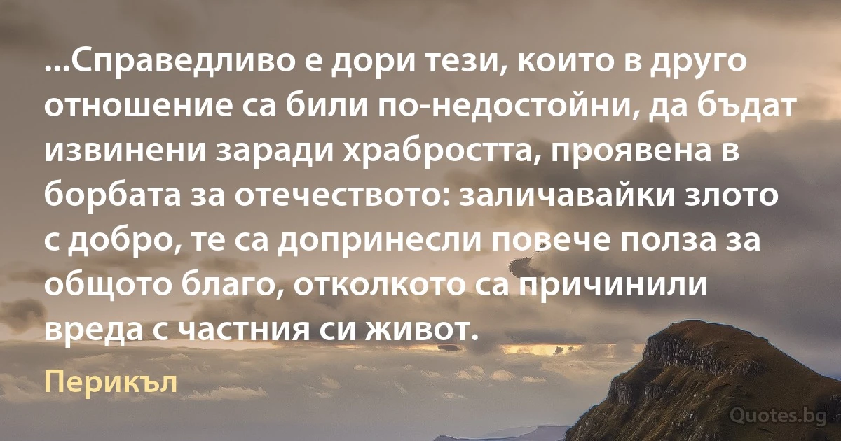 ...Справедливо е дори тези, които в друго отношение са били по-недостойни, да бъдат извинени заради храбростта, проявена в борбата за отечеството: заличавайки злото с добро, те са допринесли повече полза за общото благо, отколкото са причинили вреда с частния си живот. (Перикъл)