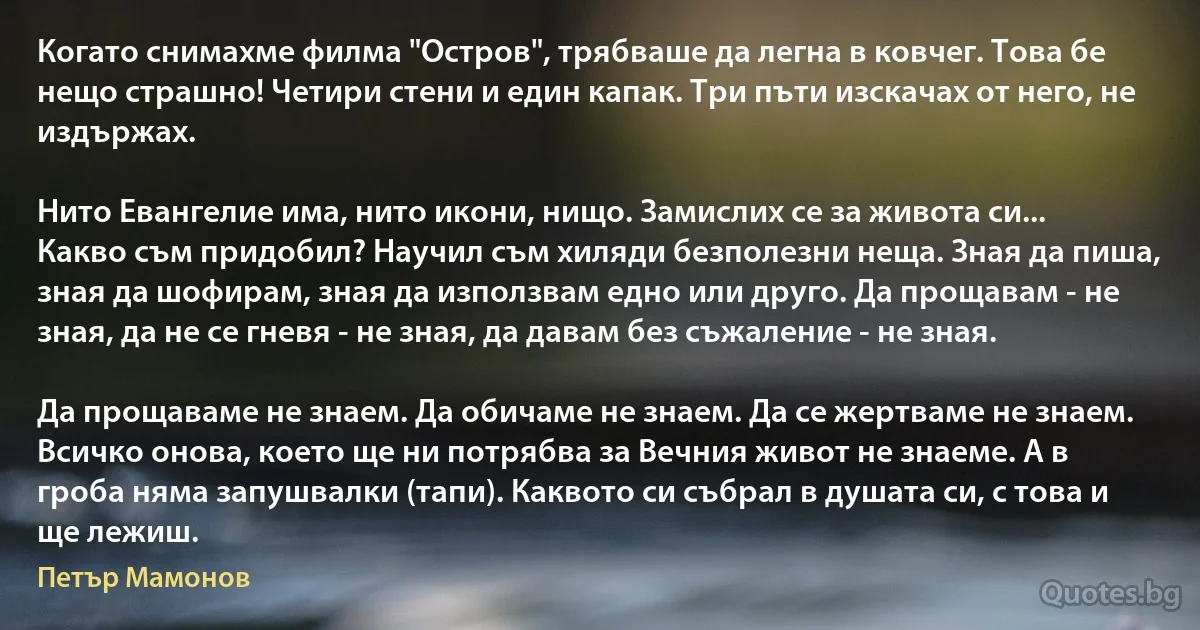 Когато снимахме филма "Остров", трябваше да легна в ковчег. Това бе нещо страшно! Четири стени и един капак. Три пъти изскачах от него, не издържах. 

Нито Евангелие има, нито икони, нищо. Замислих се за живота си... Какво съм придобил? Научил съм хиляди безполезни неща. Зная да пиша, зная да шофирам, зная да използвам едно или друго. Да прощавам - не зная, да не се гневя - не зная, да давам без съжаление - не зная.

Да прощаваме не знаем. Да обичаме не знаем. Да се жертваме не знаем. Всичко онова, което ще ни потрябва за Вечния живот не знаеме. А в гроба няма запушвалки (тапи). Каквото си събрал в душата си, с това и ще лежиш. (Петър Мамонов)