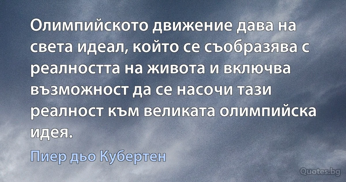 Олимпийското движение дава на света идеал, който се съобразява с реалността на живота и включва възможност да се насочи тази реалност към великата олимпийска идея. (Пиер дьо Кубертен)