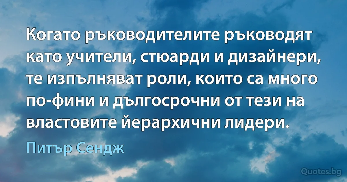 Когато ръководителите ръководят като учители, стюарди и дизайнери, те изпълняват роли, които са много по-фини и дългосрочни от тези на властовите йерархични лидери. (Питър Сендж)