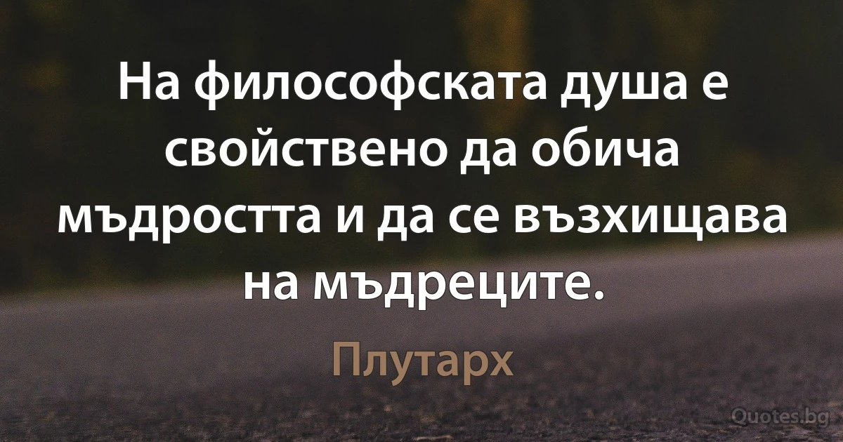 На философската душа е свойствено да обича мъдростта и да се възхищава на мъдреците. (Плутарх)