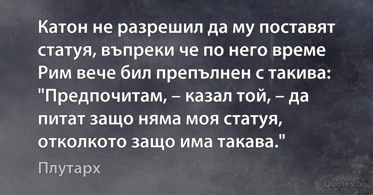 Катон не разрешил да му поставят статуя, въпреки че по него време Рим вече бил препълнен с такива: "Предпочитам, – казал той, – да питат защо няма моя статуя, отколкото защо има такава." (Плутарх)