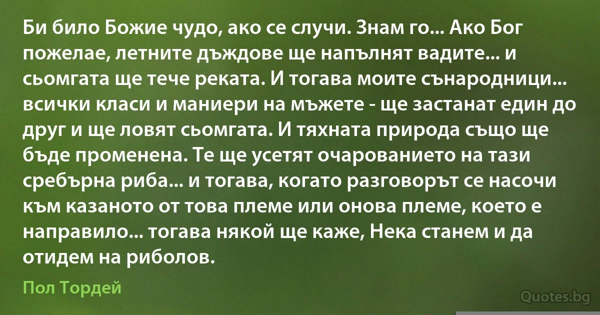 Би било Божие чудо, ако се случи. Знам го... Ако Бог пожелае, летните дъждове ще напълнят вадите... и сьомгата ще тече реката. И тогава моите сънародници... всички класи и маниери на мъжете - ще застанат един до друг и ще ловят сьомгата. И тяхната природа също ще бъде променена. Те ще усетят очарованието на тази сребърна риба... и тогава, когато разговорът се насочи към казаното от това племе или онова племе, което е направило... тогава някой ще каже, Нека станем и да отидем на риболов. (Пол Тордей)