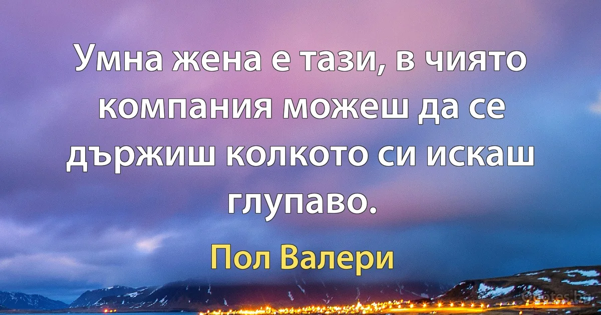 Умна жена е тази, в чиято компания можеш да се държиш колкото си искаш глупаво. (Пол Валери)