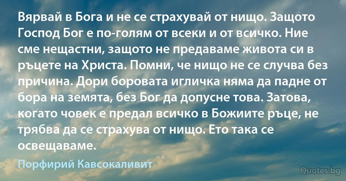 Вярвай в Бога и не се страхувай от нищо. Защото Господ Бог е по-голям от всеки и от всичко. Ние сме нещастни, защото не предаваме живота си в ръцете на Христа. Помни, че нищо не се случва без причина. Дори боровата игличка няма да падне от бора на земята, без Бог да допусне това. Затова, когато човек е предал всичко в Божиите ръце, не трябва да се страхува от нищо. Ето така се освещаваме. (Порфирий Кавсокаливит)